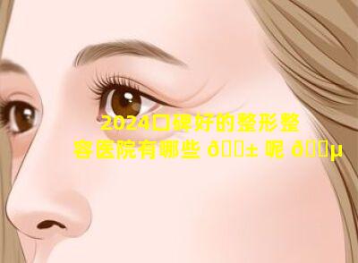2024口碑好的整形整容医院有哪些 🐱 呢 🐵